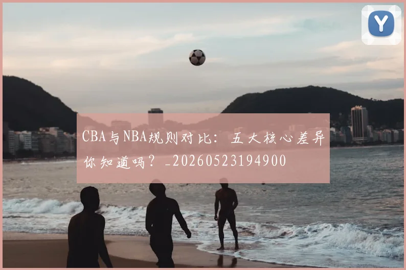 CBA与NBA规则对比:五大核心差异你知道吗?_20260523194900