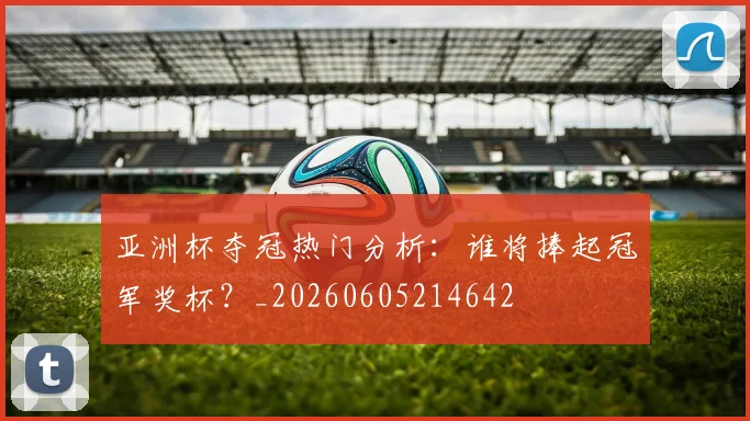 亚洲杯夺冠热门分析:谁将捧起冠军奖杯?_20260605214642