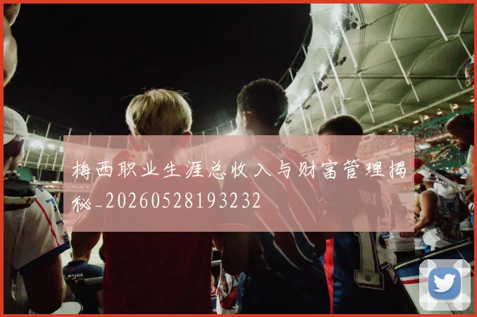 梅西职业生涯总收入与财富管理揭秘_20260528193232