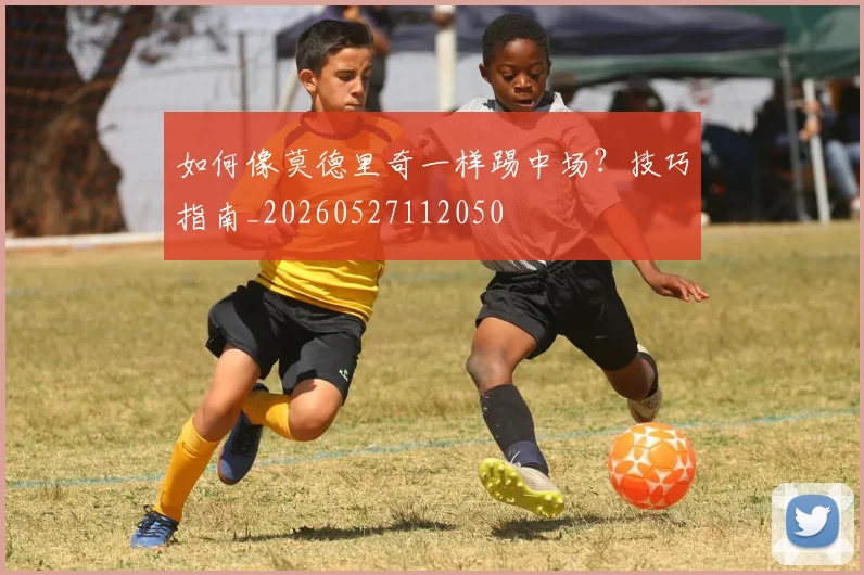 如何像莫德里奇一样踢中场?技巧指南_20260527112050