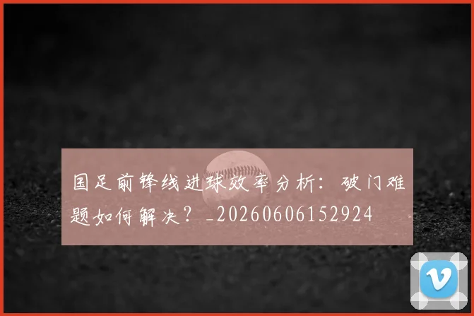 国足前锋线进球效率分析：破门难题如何解决？_20260606152924